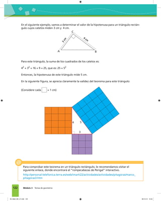 122 Módulo 3 Temas de geometría
En el siguiente ejemplo, vamos a determinar el valor de la hipotenusa para un triángulo rectán-
gulo cuyos catetos miden 3 cm y 4 cm.
A B
C
3
cm
4 cm
Para este triángulo, la suma de los cuadrados de los catetos es:
42
+ 32
= 16 + 9 = 25, que es: 25 = 52
Entonces, la hipotenusa de este triángulo mide 5 cm.
En la siguiente figura, se aprecia claramente la validez del teorema para este triángulo:
(Considere cada = 1 cm)
4
3
5
Para comprobar este teorema en un triángulo rectángulo, le recomendamos visitar el
siguiente enlace, donde encontrará el “rompecabezas de Perigal” interactivo.
http://personal.telefonica.terra.es/web/imarti22/actividades/actividades/pitagoras/marco_
pitagoras3.htm
06_Mat3_M3_U1.indd 122 08-10-12 12:54
 