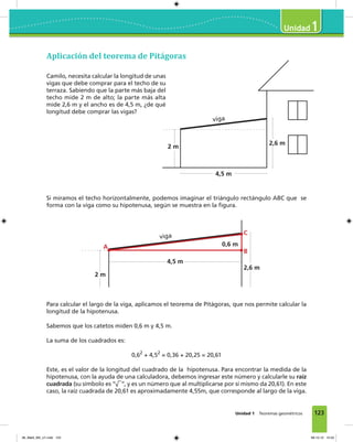 123
1
Unidad 1 Teoremas geométricos
Camilo, necesita calcular la longitud de unas
vigas que debe comprar para el techo de su
terraza. Sabiendo que la parte más baja del
techo mide 2 m de alto; la parte más alta
mide 2,6 m y el ancho es de 4,5 m, ¿de qué
longitud debe comprar las vigas?
Si miramos el techo horizontalmente, podemos imaginar el triángulo rectángulo ABC que se
forma con la viga como su hipotenusa, según se muestra en la figura.
Para calcular el largo de la viga, aplicamos el teorema de Pitágoras, que nos permite calcular la
longitud de la hipotenusa.
Sabemos que los catetos miden 0,6 m y 4,5 m.
La suma de los cuadrados es:
0,62
+ 4,52
= 0,36 + 20,25 = 20,61
Este, es el valor de la longitud del cuadrado de la hipotenusa. Para encontrar la medida de la
hipotenusa, con la ayuda de una calculadora, debemos ingresar este número y calcularle su raíz
cuadrada (su símbolo es “√
–
”, y es un número que al multiplicarse por sí mismo da 20,61). En este
caso, la raíz cuadrada de 20,61 es aproximadamente 4,55m, que corresponde al largo de la viga.
4,5 m
2 m
2,6 m
viga
4,5 m
2 m
2,6 m
viga
0,6 mA
B
C
Aplicación del teorema de Pitágoras
06_Mat3_M3_U1.indd 123 08-10-12 12:54
 