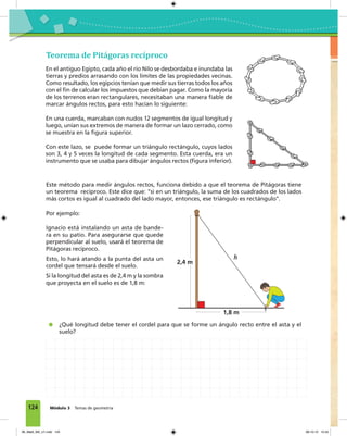 124 Módulo 3 Temas de geometría
Teorema de Pitágoras recíproco
En el antiguo Egipto, cada año el río Nilo se desbordaba e inundaba las
tierras y predios arrasando con los límites de las propiedades vecinas.
Como resultado, los egipcios tenían que medir sus tierras todos los años
con el fin de calcular los impuestos que debían pagar. Como la mayoría
de los terrenos eran rectangulares, necesitaban una manera fiable de
marcar ángulos rectos, para esto hacían lo siguiente:
En una cuerda, marcaban con nudos 12 segmentos de igual longitud y
luego, unían sus extremos de manera de formar un lazo cerrado, como
se muestra en la figura superior.
Con este lazo, se puede formar un triángulo rectángulo, cuyos lados
son 3, 4 y 5 veces la longitud de cada segmento. Esta cuerda, era un
instrumento que se usaba para dibujar ángulos rectos (figura inferior).
Este método para medir ángulos rectos, funciona debido a que el teorema de Pitágoras tiene
un teorema recíproco. Este dice que: "si en un triángulo, la suma de los cuadrados de los lados
más cortos es igual al cuadrado del lado mayor, entonces, ese triángulo es rectángulo".
¿Qué longitud debe tener el cordel para que se forme un ángulo recto entre el asta y el
suelo?
Por ejemplo:
Ignacio está instalando un asta de bande-
ra en su patio. Para asegurarse que quede
perpendicular al suelo, usará el teorema de
Pitágoras recíproco.
Esto, lo hará atando a la punta del asta un
cordel que tensará desde el suelo.
Si la longitud del asta es de 2,4 m y la sombra
que proyecta en el suelo es de 1,8 m:
1,8 m
2,4 m
h
06_Mat3_M3_U1.indd 124 08-10-12 12:54
 
