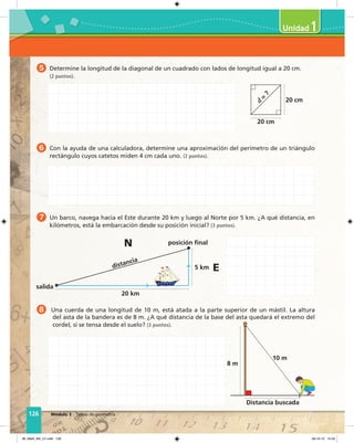 126 Módulo 3 Temas de geometría
8 Una cuerda de una longitud de 10 m, está atada a la parte superior de un mástil. La altura
del asta de la bandera es de 8 m. ¿A qué distancia de la base del asta quedará el extremo del
cordel, si se tensa desde el suelo? (3 puntos).
Distancia buscada
10 m
8 m
5 Determine la longitud de la diagonal de un cuadrado con lados de longitud igual a 20 cm.
(2 puntos).
6 Con la ayuda de una calculadora, determine una aproximación del perímetro de un triángulo
rectángulo cuyos catetos miden 4 cm cada uno. (2 puntos).
7 Un barco, navega hacia el Este durante 20 km y luego al Norte por 5 km. ¿A qué distancia, en
kilómetros, está la embarcación desde su posición inicial? (3 puntos).
distancia
salida
posición final
5 km
20 km
N
E
20 cm
d
=
?
20 cm
1
06_Mat3_M3_U1.indd 126 08-10-12 12:54
 