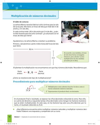 12 Módulo 1 Ampliando el conocimiento de los números
Multiplicación de números decimales
El taller de costuras
La señora Marta necesita fabricar ocho cortinas para la sala
de la escuela. Ella tiene un trozo de tela que mide 8,6 m de
ancho y 3 m de alto.
Si cada cortina mide 1,45 m de ancho por 2 m de alto, ¿cuán-
ta tela necesita para las ocho cortinas? ¿Le alcanzará con el
trozo de tela que tiene?
Ayudaremos a la señora Marta a resolver su problema.
Primero, calcularemos cuánto mide el área del trozo de tela
que tiene.
8,6 m
3 m
De acuerdo a sus medidas, el trozo
de tela tiene forma rectangular.
Entonces, para calcular su área
multiplicamos las dos medidas
(el ancho por el alto).
1o
Multiplicamos como sabemos hacerlo. Es decir, como si
fueran solamente números naturales.
2o
Expresaremos el producto �inal, con decimales.
Al plantear la multiplicación nos encontramos con que hay números decimales. Recordemos que:
Procedimiento para multiplicar números decimales
8,6 x 3 =
25,8
En el producto ﬁnal o resultado, se separan las cifras decimales colocando la coma. Para ello,
se cuenta de derecha a izquierda tantas cifras decimales como tengan los factores (números
que se están multiplicando). En este caso, en los factores hay solo una cifra decimal, por lo
tanto, el resultado obtenido es 25,8.
¿Qué diferencia encuentra entre multiplicar números naturales y multiplicar números deci-
males? Elabore una respuesta y compártala con su curso.
¿Cómo se resolverá este tipo de multiplicaciones?
8 , 6Parte
entera
Parte
decimal
01_Mat3_M1_U1.indd 12 08-10-12 12:32
 