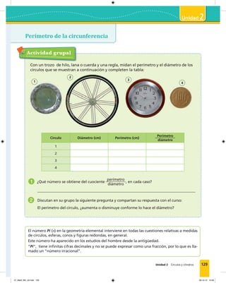 129
2
Unidad 2 Círculos y cilindros
Perímetro de la circunferencia
2
v
Actividad grupal
Con un trozo de hilo, lana o cuerda y una regla, midan el perímetro y el diámetro de los
círculos que se muestran a continuación y completen la tabla:
Círculo Diámetro (cm) Perímetro (cm)
Perímetro
diámetro
1
2
3
4
1 ¿Qué número se obtiene del cuociente
perímetro
diámetro
, en cada caso?
2 Discutan en su grupo la siguiente pregunta y compartan su respuesta con el curso:
El perímetro del círculo, ¿aumenta o disminuye conforme lo hace el diámetro?
El número Pi (π) en la geometría elemental interviene en todas las cuestiones relativas a medidas
de círculos, esferas, conos y ﬁguras redondas, en general.
Este número ha aparecido en los estudios del hombre desde la antigüedad.
“Pi”, tiene inﬁnitas cifras decimales y no se puede expresar como una fracción, por lo que es lla-
mado un “número irracional”.
1 3
2
4
07_Mat3_M3_U2.indd 129 08-10-12 12:58
 