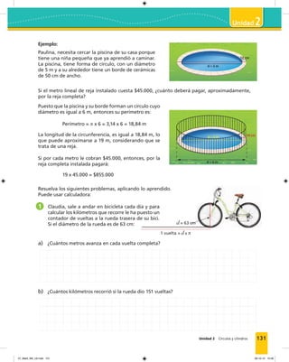 Unidad 2 Círculos y cilindros
2
131
Ejemplo:
Paulina, necesita cercar la piscina de su casa porque
tiene una niña pequeña que ya aprendió a caminar.
La piscina, tiene forma de círculo, con un diámetro
de 5 m y a su alrededor tiene un borde de cerámicas
de 50 cm de ancho.
Si el metro lineal de reja instalado cuesta $45.000, ¿cuánto deberá pagar, aproximadamente,
por la reja completa?
Puesto que la piscina y su borde forman un círculo cuyo
diámetro es igual a 6 m, entonces su perímetro es:
Perímetro = π x 6 = 3,14 x 6 = 18,84 m
La longitud de la circunferencia, es igual a 18,84 m, lo
que puede aproximarse a 19 m, considerando que se
trata de una reja.
Si por cada metro le cobran $45.000, entonces, por la
reja completa instalada pagará:
19 x 45.000 = $855.000
d = 5 m 50 cm
d = 5 m
d = 6 m
50 cm
d = 5 m 50 cm
d = 5 m
d = 6 m
50 cm
Resuelva los siguientes problemas, aplicando lo aprendido.
Puede usar calculadora:
1 Claudia, sale a andar en bicicleta cada día y para
calcular los kilómetros que recorre le ha puesto un
contador de vueltas a la rueda trasera de su bici.
Si el diámetro de la rueda es de 63 cm: d = 63 cm
1 vuelta = d x π
a) ¿Cuántos metros avanza en cada vuelta completa?
b) ¿Cuántos kilómetros recorrió si la rueda dio 151 vueltas?
07_Mat3_M3_U2.indd 131 08-10-12 12:58
 