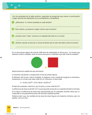 134 Módulo 3 Temas de geometría
Con los resultados de la tabla anterior, respondan las preguntas que vienen a continuación.
Luego, discutan las respuestas con sus compañeros y compañeras.
1 ¿Obtuvieron el mismo resultado en cada división?
2 Estos valores, ¿se parecen a algún número que conozcan?
3 ¿Cuántas veces “cabe”, entonces, el cuadrado del radio en su círculo?
4 ¿Podrían calcular el área de un círculo teniendo solo el valor del radio? ¿Cómo lo harían?
En un documento egipcio de más de 3.500 años de antigüedad, se aﬁrma que “un círculo cuyo
diámetro mide 9 unidades, tiene la misma área que un cuadrado cuyo lado mide 8 unidades”.
Determinemos la validez de esta aﬁrmación.
Lo haremos calculando y comparando el área de ambas ﬁguras.
El diámetro del círculo, mide 9 unidades. Si elegimos como unidad de longitud el centímetro,
tomaremos un círculo cuyo radio mide 4,5 cm. Entonces, su área mide:
A = (3,14) x (4,5)2
= 3,14 x 20,25 = 63,59 cm2
El lado del cuadrado, mide 8 cm, por lo tanto, su área mide 64 cm2
.
La diferencia de áreas es de 0,41 cm2
, lo que equivale al área de un cuadrado de 0,64 cm de lado.
En la ﬁgura, la diferencia de áreas está representada por el cuadradito amarillo. Note que co-
rresponde a una pequeñísima parte del área del cuadrado grande.
Podemos decir que, las medidas de las áreas de estas ﬁguras son bastante similares, pero no
iguales, como se creía.
07_Mat3_M3_U2.indd 134 08-10-12 12:58
 