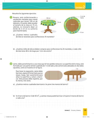135Unidad 2 Círculos y cilindros
2
Resuelva los siguientes ejercicios:
1 Rosana, está confeccionando y
vendiendo manteles para mesas
redondas que tienen 120 cm de
diámetro. El mantel, debe exceder
al tamaño de la mesa en 15 cm,
además, es necesario dejar un
borde de 2 cm en su contorno
para hacerle basta.
a) ¿Cuántos metros cuadrados
de tela se necesitan para confeccionar 25 manteles?
b) ¿Cuántos rollos de tela se deben comprar para confeccionar los 25 manteles, si cada rollo
de tela tiene 40 m de largo por 1,6 m de ancho?
2 Jaime, debe ponerle barniz a una mesa que le han pedido restaurar. La superﬁcie de la mesa, está
formada por una parte central cuadrada de 1 m de lado y dos semicírculos adosados en dos lados
opuestos, como se muestra en la ﬁgura.
Para hacer la reparación, Jaime debe
barnizar, esperar 8 horas hasta que se
seque, luego, lijar suavemente para
alisar la superﬁcie y volver a barni-
zar. Este proceso debe repetirlo, por
lo menos, tres veces.
a) ¿Cuántos metros cuadrados barnizará si le pone tres manos de barniz?
120 cm
15 cm
2 cm de
basta
120 cm
15 cm
1 m
1 m
b) Si el tarro de barniz rinde 50 m2
, ¿cuántas mesas puede barnizar si le pone 3 manos de barniz
a cada una?
07_Mat3_M3_U2.indd 135 08-10-12 12:58
 