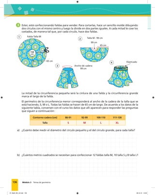 136 Módulo 3 Temas de geometría
3 Ester, está confeccionando faldas para vender. Para cortarlas, hace un sencillo molde dibujando
dos círculos con el mismo centro y luego la divide en dos partes iguales. A cada mitad le cose los
costados, de manera tal que, por cada círculo, hace dos faldas.
La mitad de la circunferencia pequeña será la cintura de una falda y la circunferencia grande
marca el largo de la falda.
El perímetro de la circunferencia menor corresponderá al ancho de la cadera de la talla que se
está haciendo, S, M o L. Todas las faldas se hacen de 65 cm de largo. De acuerdo a los datos de la
siguiente tabla, conversen con el curso los datos que allí aparecen para responder las preguntas
que siguen a continuación:
Contorno cadera (cm) 86-91 92-99 100-110 111-130
Talla S M L XL
a) ¿Cuánto debe medir el diámetro del círculo pequeño y el del círculo grande, para cada talla?
b) ¿Cuántos metros cuadrados se necesitan para confeccionar 12 faldas talla M, 10 talla S y 8 talla L?
1
3
4
Talla M : 99 cm
99 cm
65 cm
2
Ancho de cadera
99 cm
Elasticado
Falda Talla M
65 cm
198
cm
07_Mat3_M3_U2.indd 136 08-10-12 12:58
 