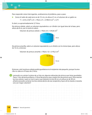 138 Módulo 3 Temas de geometría
Para responder estas interrogantes, analizaremos el problema, paso a paso:
Como el radio de cada tarro es de 7,5 cm y la altura 21 cm, el volumen de un galón es:
V = 3,14 x (7,5)2
x 21 = 176,6 x 21 = 3.709,13 cm3
= 3,71l
Es decir, es aproximadamente 3,7 litros.
De pintura celeste, sobró un volumen equivalente a un cilindro con igual área de la base, pero
altura de 8 cm, por lo tanto le sobró:
Volumen de pintura celeste = 176,6 x 8 = 1.412,8 cm3
7,5 cm
8 cm
De pintura amarilla, sobró un volumen equivalente a un cilindro con la misma base, pero altura
de 12 cm, entonces:
Volumen de pintura amarilla = 176,6 x 12 = 2.119,2 cm3
7,5 cm
12 cm
Entonces, solo la pintura celeste podrá guardarse en el recipiente más pequeño, porque la ama-
rilla no cabe en el frasco de 2 litros.
1 Leonardo va a pintar la pieza de su hija con algunos sobrantes de pintura que tiene guardados.
Tiene 1 litro de pintura blanca, 2 litros de pintura roja y medio litro de pintura azul. Para mezclar
los tres colores, usará un tarro vacío cuyo diámetro es de 20 cm y la altura es de 30 cm.
¿Podrá Leonardo contener los tres colores dentro de ese recipiente y hacer ahí la mezcla o necesita
uno con mayor volumen?
07_Mat3_M3_U2.indd 138 08-10-12 12:58
 