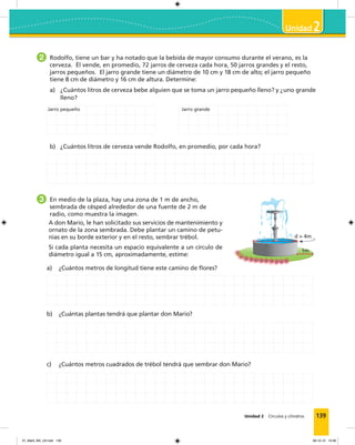 139Unidad 2 Círculos y cilindros
2
2 Rodolfo, tiene un bar y ha notado que la bebida de mayor consumo durante el verano, es la
cerveza. Él vende, en promedio, 72 jarros de cerveza cada hora, 50 jarros grandes y el resto,
jarros pequeños. El jarro grande tiene un diámetro de 10 cm y 18 cm de alto; el jarro pequeño
tiene 8 cm de diámetro y 16 cm de altura. Determine:
a) ¿Cuántos litros de cerveza bebe alguien que se toma un jarro pequeño lleno? y ¿uno grande
lleno?
b) ¿Cuántos litros de cerveza vende Rodolfo, en promedio, por cada hora?
3 En medio de la plaza, hay una zona de 1 m de ancho,
sembrada de césped alrededor de una fuente de 2 m de
radio, como muestra la imagen.
A don Mario, le han solicitado sus servicios de mantenimiento y
ornato de la zona sembrada. Debe plantar un camino de petu-
nias en su borde exterior y en el resto, sembrar trébol.
Si cada planta necesita un espacio equivalente a un círculo de
diámetro igual a 15 cm, aproximadamente, estime:
a) ¿Cuántos metros de longitud tiene este camino de ﬂores?
b) ¿Cuántas plantas tendrá que plantar don Mario?
c) ¿Cuántos metros cuadrados de trébol tendrá que sembrar don Mario?
Jarro pequeño Jarro grande
d = 4m
1m
07_Mat3_M3_U2.indd 139 08-10-12 12:58
 