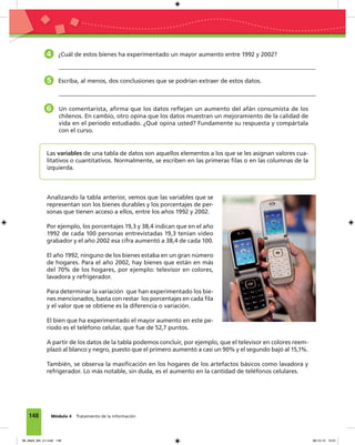 148 Módulo 4 Tratamiento de la información
Las variables de una tabla de datos son aquellos elementos a los que se les asignan valores cua-
litativos o cuantitativos. Normalmente, se escriben en las primeras ﬁlas o en las columnas de la
izquierda.
4 ¿Cuál de estos bienes ha experimentado un mayor aumento entre 1992 y 2002?
5 Escriba, al menos, dos conclusiones que se podrían extraer de estos datos.
6 Un comentarista, aﬁrma que los datos reﬂejan un aumento del afán consumista de los
chilenos. En cambio, otro opina que los datos muestran un mejoramiento de la calidad de
vida en el período estudiado. ¿Qué opina usted? Fundamente su respuesta y compártala
con el curso.
Analizando la tabla anterior, vemos que las variables que se
representan son los bienes durables y los porcentajes de per-
sonas que tienen acceso a ellos, entre los años 1992 y 2002.
Por ejemplo, los porcentajes 19,3 y 38,4 indican que en el año
1992 de cada 100 personas entrevistadas 19,3 tenían video
grabador y el año 2002 esa cifra aumentó a 38,4 de cada 100.
El año 1992, ninguno de los bienes estaba en un gran número
de hogares. Para el año 2002, hay bienes que están en más
del 70% de los hogares, por ejemplo: televisor en colores,
lavadora y refrigerador.
Para determinar la variación que han experimentado los bie-
nes mencionados, basta con restar los porcentajes en cada ﬁla
y el valor que se obtiene es la diferencia o variación.
El bien que ha experimentado el mayor aumento en este pe-
ríodo es el teléfono celular, que fue de 52,7 puntos.
A partir de los datos de la tabla podemos concluir, por ejemplo, que el televisor en colores reem-
plazó al blanco y negro, puesto que el primero aumentó a casi un 90% y el segundo bajó al 15,1%.
También, se observa la masiﬁcación en los hogares de los artefactos básicos como lavadora y
refrigerador. Lo más notable, sin duda, es el aumento en la cantidad de teléfonos celulares.
08_Mat3_M4_U1.indd 148 08-10-12 13:01
 