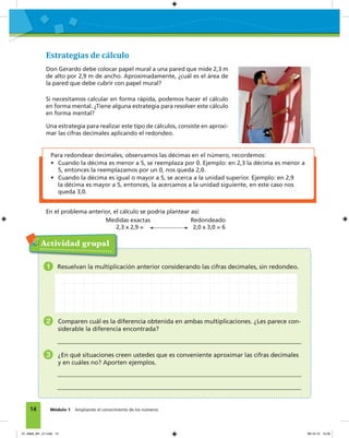 14 Módulo 1 Ampliando el conocimiento de los números
Estrategias de cálculo
Don Gerardo debe colocar papel mural a una pared que mide 2,3 m
de alto por 2,9 m de ancho. Aproximadamente, ¿cuál es el área de
la pared que debe cubrir con papel mural?
Si necesitamos calcular en forma rápida, podemos hacer el cálculo
en forma mental. ¿Tiene alguna estrategia para resolver este cálculo
en forma mental?
Una estrategia para realizar este tipo de cálculos, consiste en aproxi-
mar las cifras decimales aplicando el redondeo.
En el problema anterior, el cálculo se podría plantear así:
Medidas exactas Redondeado
2,3 x 2,9 = 2,0 x 3,0 = 6
Para redondear decimales, observamos las décimas en el número, recordemos:
• Cuando la décima es menor a 5, se reemplaza por 0. Ejemplo: en 2,3 la décima es menor a
5, entonces la reemplazamos por un 0, nos queda 2,0.
• Cuando la décima es igual o mayor a 5, se acerca a la unidad superior. Ejemplo: en 2,9
la décima es mayor a 5, entonces, la acercamos a la unidad siguiente, en este caso nos
queda 3,0.
Actividad grupal
1 Resuelvan la multiplicación anterior considerando las cifras decimales, sin redondeo.
2 Comparen cuál es la diferencia obtenida en ambas multiplicaciones. ¿Les parece con-
siderable la diferencia encontrada?
3 ¿En qué situaciones creen ustedes que es conveniente aproximar las cifras decimales
y en cuáles no? Aporten ejemplos.
01_Mat3_M1_U1.indd 14 08-10-12 12:32
 