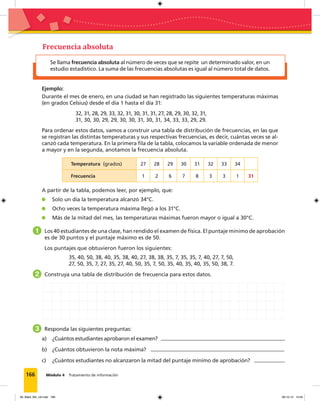 166 Módulo 4 Tratamiento de información
Se llama frecuencia absoluta al número de veces que se repite un determinado valor, en un
estudio estadístico. La suma de las frecuencias absolutas es igual al número total de datos.
Frecuencia absoluta
Ejemplo:
Durante el mes de enero, en una ciudad se han registrado las siguientes temperaturas máximas
(en grados Celsius) desde el día 1 hasta el día 31:
32, 31, 28, 29, 33, 32, 31, 30, 31, 31, 27, 28, 29, 30, 32, 31,
31, 30, 30, 29, 29, 30, 30, 31, 30, 31, 34, 33, 33, 29, 29.
Para ordenar estos datos, vamos a construir una tabla de distribución de frecuencias, en las que
se registran las distintas temperaturas y sus respectivas frecuencias, es decir, cuántas veces se al-
canzó cada temperatura. En la primera ﬁla de la tabla, colocamos la variable ordenada de menor
a mayor y en la segunda, anotamos la frecuencia absoluta.
Temperatura (grados) 27 28 29 30 31 32 33 34
Frecuencia 1 2 6 7 8 3 3 1 31
A partir de la tabla, podemos leer, por ejemplo, que:
Solo un día la temperatura alcanzó 34°C.
Ocho veces la temperatura máxima llegó a los 31°C.
Más de la mitad del mes, las temperaturas máximas fueron mayor o igual a 30°C.
1 Los 40 estudiantes de una clase, han rendido el examen de física. El puntaje mínimo de aprobación
es de 30 puntos y el puntaje máximo es de 50.
Los puntajes que obtuvieron fueron los siguientes:
35, 40, 50, 38, 40, 35, 38, 40, 27, 38, 38, 35, 7, 35, 35, 7, 40, 27, 7, 50,
27, 50, 35, 7, 27, 35, 27, 40, 50, 35, 7, 50, 35, 40, 35, 40, 35, 50, 38, 7.
2 Construya una tabla de distribución de frecuencia para estos datos.
3 Responda las siguientes preguntas:
a) ¿Cuántos estudiantes aprobaron el examen?
b) ¿Cuántos obtuvieron la nota máxima?
c) ¿Cuántos estudiantes no alcanzaron la mitad del puntaje mínimo de aprobación?
09_Mat3_M4_U2.indd 166 08-10-12 13:04
 