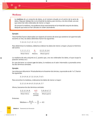 172 Módulo 4 Tratamiento de información
La mediana de un conjunto de datos, es el número situado en el centro de la serie de
datos. Deja por debajo de sí a la mitad de los datos y por encima, a la otra mitad, una vez
que estos han sido ordenados de menor a mayor.
Al conocer la mediana, nos podemos situar exactamente en la mitad del conjunto de datos,
después que estos se han ubicado en orden ascendente.
Mediana
Ejemplo:
Trece familias fueron observadas con respecto al número de veces que asistieron al supermercado
durante un mes, los datos obtenidos fueron los siguientes:
1, 3, 2, 2, 1, 2, 1, 3, 1, 2, 1, 1, 4
Para determinar la mediana, debemos ordenar los datos de menor a mayor y buscar el término
del centro:
1, 1, 1, 1, 1, 1, 2, 2, 2, 2, 3, 3, 4
Mitad inferior Mediana Mitad superior
La mediana de este conjunto es 2, puesto que, una vez ordenados los datos, el que ocupa la
posición central, es 2.
En caso de tener un número par de datos, la mediana es el valor intermedio o promedio entre
los dos términos centrales.
Ejemplo:
Las notas que obtuvieron 14 estudiantes en el examen de ciencias, cuya escala va de 1 a 7, fueron
las siguientes:
2, 3, 4, 4, 6, 3, 7, 2, 5, 6, 6, 7, 4, 5
Para encontrar la mediana, ordenamos los datos de menor a mayor:
2, 2, 3, 3, 4, 4, 4, 5, 5, 6, 6, 6, 7, 7
Ahora, buscamos los dos términos centrales:
Entonces:
Mediana =
4 + 5
2
=
9
2
= 4,5
2, 2, 3, 3, 4, 4, 4, 5 5, 6, 6, 6, 7, 7
Mitad inferior Términos
centrales
Mitad superior
09_Mat3_M4_U2.indd 172 08-10-12 13:04
 