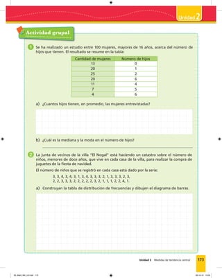 173
2
Unidad 2 Medidas de tendencia central
Actividad grupal
1 Se ha realizado un estudio entre 100 mujeres, mayores de 16 años, acerca del número de
hijos que tienen. El resultado se resume en la tabla:
Cantidad de mujeres Número de hijos
13 0
20 1
25 2
20 6
11 4
7 5
4 6
a) ¿Cuantos hijos tienen, en promedio, las mujeres entrevistadas?
b) ¿Cuál es la mediana y la moda en el número de hijos?
2 La junta de vecinos de la villa “El Nogal” está haciendo un catastro sobre el número de
niños, menores de doce años, que vive en cada casa de la villa, para realizar la compra de
juguetes de la ﬁesta de navidad.
El número de niños que se registró en cada casa está dado por la serie:
3, 3, 4, 3, 4, 3, 1, 3, 4, 3, 3, 3, 2, 1, 3, 3, 3, 2, 3,
2, 2, 3, 3, 3, 2, 2, 2, 2, 2, 3, 2, 1, 1, 1, 2, 2, 4, 1.
a) Construyan la tabla de distribución de frecuencias y dibujen el diagrama de barras.
09_Mat3_M4_U2.indd 173 08-10-12 13:04
 