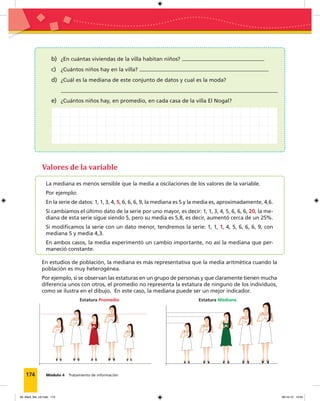 174 Módulo 4 Tratamiento de información
b) ¿En cuántas viviendas de la villa habitan niños?
c) ¿Cuántos niños hay en la villa?
d) ¿Cuál es la mediana de este conjunto de datos y cual es la moda?
e) ¿Cuántos niños hay, en promedio, en cada casa de la villa El Nogal?
La mediana es menos sensible que la media a oscilaciones de los valores de la variable.
Por ejemplo:
En la serie de datos: 1, 1, 3, 4, 5, 6, 6, 6, 9, la mediana es 5 y la media es, aproximadamente, 4,6.
Si cambiamos el último dato de la serie por uno mayor, es decir: 1, 1, 3, 4, 5, 6, 6, 6, 20, la me-
diana de esta serie sigue siendo 5, pero su media es 5,8, es decir, aumentó cerca de un 25%.
Si modiﬁcamos la serie con un dato menor, tendremos la serie: 1, 1, 1, 4, 5, 6, 6, 6, 9, con
mediana 5 y media 4,3.
En ambos casos, la media experimentó un cambio importante, no así la mediana que per-
maneció constante.
En estudios de población, la mediana es más representativa que la media aritmética cuando la
población es muy heterogénea.
Por ejemplo, si se observan las estaturas en un grupo de personas y que claramente tienen mucha
diferencia unos con otros, el promedio no representa la estatura de ninguno de los individuos,
como se ilustra en el dibujo. En este caso, la mediana puede ser un mejor indicador.
Valores de la variable
Estatura Promedio Estatura Mediana
09_Mat3_M4_U2.indd 174 08-10-12 13:04
 