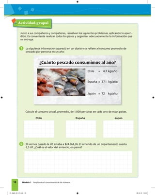 18 Módulo 1 Ampliando el conocimiento de los números
Actividad grupal
Junto a sus compañeros y compañeras, resuelvan los siguientes problemas, aplicando lo apren-
dido. Es conveniente realizar todos los pasos y organizar adecuadamente la información que
se entrega.
1 La siguiente información apareció en un diario y se reﬁere al consumo promedio de
pescado por persona en un año:
Calcule el consumo anual, promedio, de 1.000 personas en cada uno de estos países.
Chile España Japón
2 El viernes pasado la UF estaba a $24.564,36. El arriendo de un departamento cuesta
6,5 UF. ¿Cuál es el valor del arriendo, en pesos?
¿Cuánto pescado consumimos al año?
Chile = 4,7 kg/año
España = 37,1 kg/año
Japón = 72 kg/año
01_Mat3_M1_U1.indd 18 08-10-12 12:32
 