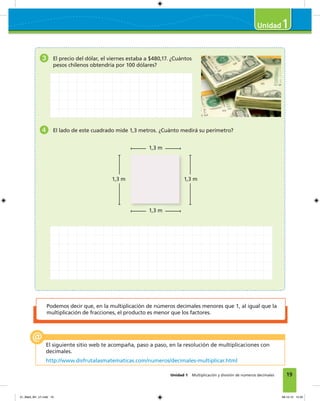 19
1
Unidad 1 Multiplicación y división de números decimales
Podemos decir que, en la multiplicación de números decimales menores que 1, al igual que la
multiplicación de fracciones, el producto es menor que los factores.
El siguiente sitio web te acompaña, paso a paso, en la resolución de multiplicaciones con
decimales.
http://www.disfrutalasmatematicas.com/numeros/decimales-multiplicar.html
3 El precio del dólar, el viernes estaba a $480,17. ¿Cuántos
pesos chilenos obtendría por 100 dólares?
4 El lado de este cuadrado mide 1,3 metros. ¿Cuánto medirá su perímetro?
1,3 m
1,3 m
1,3 m1,3 m
01_Mat3_M1_U1.indd 19 08-10-12 12:32
 