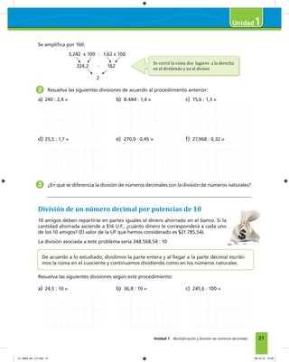 21Unidad 1 Multiplicación y división de números decimales
1
Se ampliﬁca por 100.
3,242 x 100 : 1,62 x 100
324,2 : 162
2
2 Resuelva las siguientes divisiones de acuerdo al procedimiento anterior:
a) 240 : 2,4 = b) 8.484 : 1,4 = c) 15,6 : 1,3 =
d) 25,5 : 1,7 = e) 270,9 : 0,45 = f) 27,968 : 0,32 =
3 ¿En qué se diferencia la división de números decimales con la división de números naturales?
División de un número decimal por potencias de 10
10 amigos deben repartirse en partes iguales el dinero ahorrado en el banco. Si la
cantidad ahorrada asciende a $16 U.F., ¿cuánto dinero le corresponderá a cada uno
de los 10 amigos? (El valor de la UF que hemos considerado es $21.785,54).
La división asociada a este problema sería 348.568,54 : 10
De acuerdo a lo estudiado, dividimos la parte entera y al llegar a la parte decimal escribi-
mos la coma en el cuociente y continuamos dividiendo como en los números naturales.
Resuelva las siguientes divisiones según este procedimiento:
a) 24,5 : 10 = b) 36,8 : 10 = c) 245,6 : 100 =
3,242 x 100 : 1,62 x 100
Se corrió la coma dos lugares a la derecha
en el dividendo y en el divisor.
01_Mat3_M1_U1.indd 21 08-10-12 12:32
 