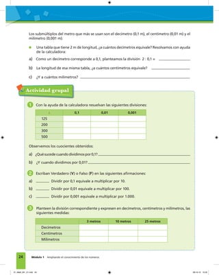 24 Módulo 1 Ampliando el conocimiento de los números
Los submúltiplos del metro que más se usan son el decímetro (0,1 m), el centímetro (0,01 m) y el
milímetro (0,001 m).
Una tabla que tiene 2 m de longitud, ¿a cuántos decímetros equivale? Resolvamos con ayuda
de la calculadora:
a) Como un decímetro corresponde a 0,1, planteamos la división 2 : 0,1 =
b) La longitud de esa misma tabla, ¿a cuántos centímetros equivale?
c) ¿Y a cuántos milímetros?
Actividad grupal
1 Con la ayuda de la calculadora resuelvan las siguientes divisiones:
: 0,1 0,01 0,001
125
200
300
500
Observemos los cuocientes obtenidos:
a) ¿Quésucedecuandodividimospor0,1?
b) ¿Y cuando dividimos por 0,01?
2 Escriban Verdadero (V) o Falso (F) en las siguientes aﬁrmaciones:
a) Dividir por 0,1 equivale a multiplicar por 10.
b) Dividir por 0,01 equivale a multiplicar por 100.
c) Dividir por 0,001 equivale a multiplicar por 1.000.
3 Planteen la división correspondiente y expresen en decímetros, centímetros y milímetros, las
siguientes medidas:
3 metros 10 metros 25 metros
Decímetros
Centímetros
Milímetros
01_Mat3_M1_U1.indd 24 08-10-12 12:32
 