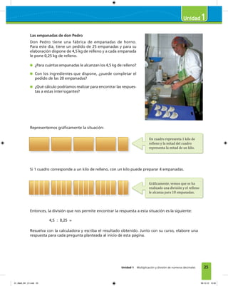 25
1
Unidad 1 Multiplicación y división de números decimales
Las empanadas de don Pedro
Don Pedro tiene una fábrica de empanadas de horno.
Para este día, tiene un pedido de 25 empanadas y para su
elaboración dispone de 4,5 kg de relleno y a cada empanada
le pone 0,25 kg de relleno.
¿Para cuántas empanadas le alcanzan los 4,5 kg de relleno?
Con los ingredientes que dispone, ¿puede completar el
pedido de las 20 empanadas?
¿Qué cálculo podríamos realizar para encontrar las respues-
tas a estas interrogantes?
Representemos gráﬁcamente la situación:
Si 1 cuadro corresponde a un kilo de relleno, con un kilo puede preparar 4 empanadas.
Entonces, la división que nos permite encontrar la respuesta a esta situación es la siguiente:
4,5 : 0,25 =
Resuelva con la calculadora y escriba el resultado obtenido. Junto con su curso, elabore una
respuesta para cada pregunta planteada al inicio de esta página.
Un cuadro representa 1 kilo de
relleno y la mitad del cuadro
representa la mitad de un kilo.
Grá�icamente, vemos que se ha
realizado una división y el relleno
le alcanza para 18 empanadas.
01_Mat3_M1_U1.indd 25 08-10-12 12:32
 