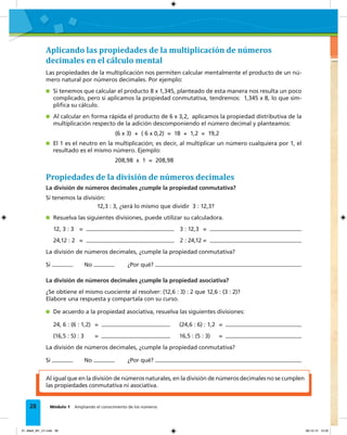 EVALUACIÓN
28 Módulo 1 Ampliando el conocimiento de los números
Al igual que en la división de números naturales, en la división de números decimales no se cumplen
las propiedades conmutativa ni asociativa.
Aplicando las propiedades de la multiplicación de números
decimales en el cálculo mental
Las propiedades de la multiplicación nos permiten calcular mentalmente el producto de un nú-
mero natural por números decimales. Por ejemplo:
Si tenemos que calcular el producto 8 x 1,345, planteado de esta manera nos resulta un poco
complicado, pero si aplicamos la propiedad conmutativa, tendremos: 1,345 x 8, lo que sim-
pliﬁca su cálculo.
Al calcular en forma rápida el producto de 6 x 3,2, aplicamos la propiedad distributiva de la
multiplicación respecto de la adición descomponiendo el número decimal y planteamos:
(6 x 3) + ( 6 x 0,2) = 18 + 1,2 = 19,2
El 1 es el neutro en la multiplicación; es decir, al multiplicar un número cualquiera por 1, el
resultado es el mismo número. Ejemplo:
208,98 x 1 = 208,98
Propiedades de la división de números decimales
La división de números decimales ¿cumple la propiedad conmutativa?
Si tenemos la división:
12,3 : 3, ¿será lo mismo que dividir 3 : 12,3?
Resuelva las siguientes divisiones, puede utilizar su calculadora.
12, 3 : 3 = 3 : 12,3 =
24,12 : 2 = 2 : 24,12 =
La división de números decimales, ¿cumple la propiedad conmutativa?
Si No ¿Por qué?
La división de números decimales ¿cumple la propiedad asociativa?
¿Se obtiene el mismo cuociente al resolver: (12,6 : 3) : 2 que 12,6 : (3 : 2)?
Elabore una respuesta y compartala con su curso.
De acuerdo a la propiedad asociativa, resuelva las siguientes divisiones:
24, 6 : (6 : 1,2) = (24,6 : 6) : 1,2 =
(16,5 : 5) : 3 = 16,5 : (5 : 3) =
La división de números decimales, ¿cumple la propiedad conmutativa?
Si No ¿Por qué?
01_Mat3_M1_U1.indd 28 08-10-12 12:32
 
