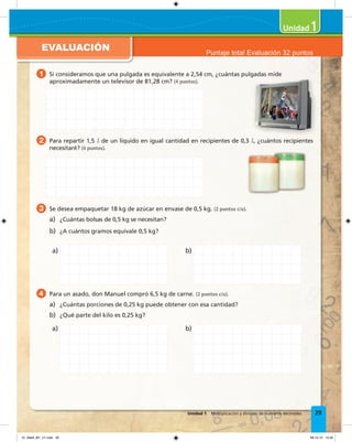 EVALUACIÓN
1
29Unidad 1 Multiplicación y división de números decimales
1 Si consideramos que una pulgada es equivalente a 2,54 cm, ¿cuántas pulgadas mide
aproximadamente un televisor de 81,28 cm? (4 puntos).
2 Para repartir 1,5 &l de un líquido en igual cantidad en recipientes de 0,3 &l, ¿cuántos recipientes
necesitaré? (4 puntos).
3 Se desea empaquetar 18 kg de azúcar en envase de 0,5 kg. (2 puntos c/u).
a) ¿Cuántas bolsas de 0,5 kg se necesitan?
b) ¿A cuántos gramos equivale 0,5 kg?
4 Para un asado, don Manuel compró 6,5 kg de carne. (2 puntos c/u).
a) ¿Cuántas porciones de 0,25 kg puede obtener con esa cantidad?
b) ¿Qué parte del kilo es 0,25 kg?
a)
a)
b)
b)
Si consideramos que una pulgada es equivalente a 2,54 cm, ¿cuántas pulgadas mide
Puntaje total Evaluación 32 puntos
01_Mat3_M1_U1.indd 29 08-10-12 12:32
 