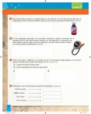 30 Módulo 1 Ampliando el conocimiento de los números
5 Una receta indica consumir un medicamento en una dosis de 1,5 ml al día durante diez días. El
medicamento viene en frascos de 100 ml. ¿Alcanza con un frasco para todo el tratamiento? (4 puntos).
6 En las olimpiadas nacionales, el cronómetro electrónico registró el tiempo de la
ganadora de los 100 metros planos mujeres, en 9,8 segundos. La diferencia con
quien llegó en último lugar fue de 2,8 segundos. ¿Cuánto tiempo tardó en llegar
a la meta la última competidora? (4 puntos).
7 Doña Laura pide a “Mibanco” un crédito de 35 U.F. El préstamo debe pagarlo en 12 cuotas
iguales. Considerando el valor del día para la U.F.: (2 puntos c/u).
a) ¿Cuál es el valor de cada cuota?
b) ¿Cómo redondearía el valor de cada cuota?
8 Redondea a una cifra decimal las siguientes cantidades: (1 punto c/u).
142,36 gramos.
3.088,19 pesos.
5,55 litros.
4,13 minutos.
ganadora de los 100 metros planos mujeres, en 9,8 segundos. La diferencia con
1
a) b)
01_Mat3_M1_U1.indd 30 08-10-12 12:32
 