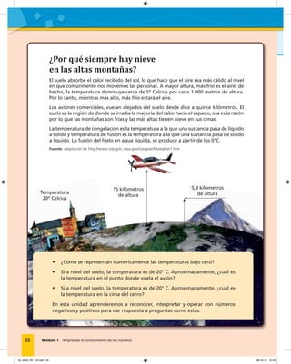Módulo 1 Ampliando el conocimiento de los números
¿Por qué siempre hay nieve
en las altas montañas?
El suelo absorbe el calor recibido del sol, lo que hace que el aire sea más cálido al nivel
en que comúnmente nos movemos las personas. A mayor altura, más frío es el aire; de
hecho, la temperatura disminuye cerca de 5º Celcius por cada 1.000 metros de altura.
Por lo tanto, mientras más alto, más frío estará el aire.
Los aviones comerciales, vuelan alejados del suelo desde diez a quince kilómetros. El
suelo es la región de donde se irradia la mayoría del calor hacia el espacio, esa es la razón
por lo que las montañas son frías y las más altas tienen nieve en sus cimas.
La temperatura de congelación es la temperatura a la que una sustancia pasa de líquido
a sólido y temperatura de fusión es la temperatura a la que una sustancia pasa de sólido
a líquido. La fusión del hielo en agua líquida, se produce a partir de los 0°C.
32 Módulo 1 Ampliando el conocimiento de los números
Temperatura
20º Celcius
15 kilómetros
de altura
5,9 kilómetros
de altura
• ¿Cómo se representan numéricamente las temperaturas bajo cero?
• Si a nivel del suelo, la temperatura es de 20° C. Aproximadamente, ¿cuál es
la temperatura en el punto donde vuela el avión?
• Si a nivel del suelo, la temperatura es de 20° C. Aproximadamente, ¿cuál es
la temperatura en la cima del cerro?
En esta unidad aprenderemos a reconocer, interpretar y operar con números
negativos y positivos para dar respuesta a preguntas como estas.
Fuente: adaptación de http://www-istp.gsfc.nasa.gov/stargaze/Mweather1.htm
02_Mat3_M1_U2.indd 32 08-10-12 12:43
 