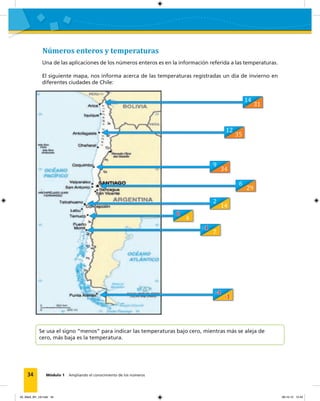 34 Módulo 1 Ampliando el conocimiento de los números
Números enteros y temperaturas
Una de las aplicaciones de los números enteros es en la información referida a las temperaturas.
El siguiente mapa, nos informa acerca de las temperaturas registradas un día de invierno en
diferentes ciudades de Chile:
Se usa el signo “menos” para indicar las temperaturas bajo cero, mientras más se aleja de
cero, más baja es la temperatura.
14
12
2
0
-1
-4
9
6
31
35
14
4
7
-1
34
29
02_Mat3_M1_U2.indd 34 08-10-12 12:43
 