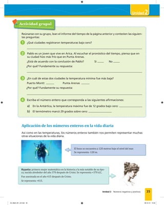 2
Unidad 2 Números negativos y positivos 35
Actividad grupal
Reúnanse con su grupo, lean el informe del tiempo de la página anterior y contesten las siguien-
tes preguntas:
1 ¿Qué ciudades registraron temperaturas bajo cero?
2 Pablo es un joven que vive en Arica. Al escuchar el pronóstico del tiempo, piensa que en
su ciudad hizo más frío que en Punta Arenas.
¿Está de acuerdo con la conclusión de Pablo? Sí No
¿Por qué? Fundamente su respuesta:
3 ¿En cuál de estas dos ciudades la temperatura mínima fue más baja?
Puerto Montt Punta Arenas
¿Por qué? Fundamente su respuesta:
4 Escriba el número entero que corresponda a las siguientes aﬁrmaciones:
a) En la Antártica, la temperatura máxima fue de 12 grados bajo cero:
b) El termómetro marcó 29 grados sobre cero:
Aplicación de los números enteros en la vida diaria
Así como en las temperaturas, los números enteros también nos permiten representar muchas
otras situaciones de la vida diaria.
El buzo se encuentra a 120 metros bajo el nivel del mar.
Se representa -120 m.
Hypatia: primera mujer matemática en la historia y la más notable de su épo-
ca, nacida alrededor del año 370 después de Cristo. Se representa +370 d.C.
Fue asesinada en el año 415 después de Cristo.
Se representa +415.
02_Mat3_M1_U2.indd 35 08-10-12 12:44
 