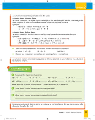39Unidad 2 Números negativos y positivos
2
Al sumar un número entero con su opuesto se obtiene cero. Esta es una regla muy importante de
los números enteros.
Al sumar números enteros, consideramos dos casos:
- Cuando tienen el mismo signo
Se suman los valores y se deja el signo que tengan, si son positivos signo positivo y si son negativos
signo negativo. Si no se pone nada delante del número se entiende que es +.
Ejemplos:
(+5) + (+4) = +9 es lo mismo que: 5 + 4 = 9
(-5) + (-4) = -9 es lo mismo que: - 5 – 4 = -9
- Cuando tienen distinto signo
Se restan sus valores absolutos y se pone el signo del sumando de mayor valor absoluto.
Ejemplos:
(+20) + (-10) = 20 – 10 = 10 ( 20 – 10 = 10, el mayor es +20, se pone +10)
(-8) + (+3) = 8 – 3 = 5 (8 – 3 = 5, el mayor es el -8, se pone -5)
(+11) + (-2) = 11 – 2 = 9 (11 – 2 = 9, el mayor es el 11, se pone +9)
¿Qué resultado se obtendrá al sumar un número entero con su opuesto?
Al sumar -5 + 5 = 0 ; (-3) + 3 = 0 ; 9 + (-9) = 0
Elabore una respuesta y compártala con sus compañeros y compañeras.
Actividad grupal
1 Resuelvan las siguientes situaciones:
a) 4 + 2 = b) (-6) + 3 = c) 8 + (-2) = d) (-4) + 7 =
e) 7 + (-9) = f) (-5) + (-2) = g) 4 + (-5) = h) (-1) + (-1)=
Nota: se escribe el entero negativo entre ( ) para diferenciarlo de la operación.
2 ¿Qué ocurre cuando sumamos enteros de igual signo?
3 ¿Qué ocurre cuando sumamos enteros de distinto signo?
Para sumar enteros de distinto signo, se restan y se escribe el signo del que tiene mayor valor
absoluto. Ejemplo: -2 + 5 = 3
02_Mat3_M1_U2.indd 39 08-10-12 12:44
 