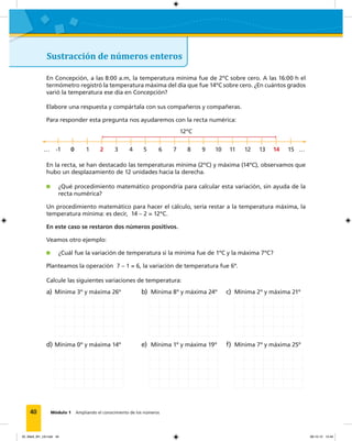 40 Módulo 1 Ampliando el conocimiento de los números
Sustracción de números enteros
En Concepción, a las 8:00 a.m, la temperatura mínima fue de 2ºC sobre cero. A las 16:00 h el
termómetro registró la temperatura máxima del día que fue 14ºC sobre cero. ¿En cuántos grados
varió la temperatura ese día en Concepción?
Elabore una respuesta y compártala con sus compañeros y compañeras.
Para responder esta pregunta nos ayudaremos con la recta numérica:
12ºC
… -1 0 1 2 3 4 5 6 7 8 9 10 11 12 13 14 15 …
En la recta, se han destacado las temperaturas mínima (2ºC) y máxima (14ºC), observamos que
hubo un desplazamiento de 12 unidades hacia la derecha.
¿Qué procedimiento matemático propondría para calcular esta variación, sin ayuda de la
recta numérica?
Un procedimiento matemático para hacer el cálculo, sería restar a la temperatura máxima, la
temperatura mínima: es decir, 14 – 2 = 12ºC.
En este caso se restaron dos números positivos.
Veamos otro ejemplo:
¿Cuál fue la variación de temperatura si la mínima fue de 1ºC y la máxima 7ºC?
Planteamos la operación 7 – 1 = 6, la variación de temperatura fue 6º.
Calcule las siguientes variaciones de temperatura:
a) Mínima 3º y máxima 26º b) Mínima 8º y máxima 24º c) Mínima 2º y máxima 21º
d) Mínima 0º y máxima 14º e) Mínima 1º y máxima 19º f) Mínima 7º y máxima 25º
02_Mat3_M1_U2.indd 40 08-10-12 12:44
 