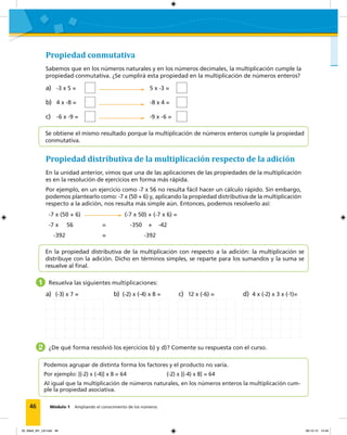 46 Módulo 1 Ampliando el conocimiento de los números
Propiedad conmutativa
Sabemos que en los números naturales y en los números decimales, la multiplicación cumple la
propiedad conmutativa. ¿Se cumplirá esta propiedad en la multiplicación de números enteros?
Propiedad distributiva de la multiplicación respecto de la adición
En la unidad anterior, vimos que una de las aplicaciones de las propiedades de la multiplicación
es en la resolución de ejercicios en forma más rápida.
Por ejemplo, en un ejercicio como -7 x 56 no resulta fácil hacer un cálculo rápido. Sin embargo,
podemos plantearlo como: -7 x (50 + 6) y, aplicando la propiedad distributiva de la multiplicación
respecto a la adición, nos resulta más simple aún. Entonces, podemos resolverlo así:
a) -3 x 5 = 5 x -3 =
b) 4 x -8 = -8 x 4 =
c) -6 x -9 = -9 x -6 =
-7 x (50 + 6) (-7 x 50) + (-7 x 6) =
-7 x 56 = -350 + -42
-392 = -392
1 Resuelva las siguientes multiplicaciones:
a) (-3) x 7 = b) (-2) x (-4) x 8 = c) 12 x (-6) = d) 4 x (-2) x 3 x (-1)=
2 ¿De qué forma resolvió los ejercicios b) y d)? Comente su respuesta con el curso.
Se obtiene el mismo resultado porque la multiplicación de números enteros cumple la propiedad
conmutativa.
En la propiedad distributiva de la multiplicación con respecto a la adición: la multiplicación se
distribuye con la adición. Dicho en términos simples, se reparte para los sumandos y la suma se
resuelve al ﬁnal.
Podemos agrupar de distinta forma los factores y el producto no varía.
Por ejemplo: [(-2) x (-4)] x 8 = 64 (-2) x [(-4) x 8] = 64
Al igual que la multiplicación de números naturales, en los números enteros la multiplicación cum-
ple la propiedad asociativa.
02_Mat3_M1_U2.indd 46 08-10-12 12:44
 