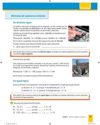 47
2
Unidad 2 Números negativos y positivos
División de números enteros
Para dividir dos números enteros de distinto signo, se dividen sus valores absolutos y en el cuociente
se pondrá signo negativo.
De distinto signo
La señora Julia hace el balance de su negocio y se da cuenta que ha
tenido una pérdida de $600.000 en el año. Muy preocupada, quiere
calcular cuánto dinero ha perdido, en promedio, cada mes.
Señalamos el total de las pérdidas como -600.000 y lo dividimos por
12 meses (el año).
Planteamos: -600.000 : 12 = -50.000, porque -50.000 x 12 = -600.000
Por lo tanto, la pérdida mensual del negocio ha sido de $50.000
Los dos factores que hemos dividido tienen signo diferente.
¿Qué signo tiene el cuociente?
Veamos otro ejemplo:
Una máquina perforadora ubicada a ras de piso, excavó 1.250 metros
en 5 días. Los ingenieros, buscan determinar cuántos metros excava la
máquina, en promedio, cada día.
Planteamos: -1.250 : 5 = -250, porque -250 x 5 = -1.250
Por lo tanto, la máquina excava 250 m diariamente.
Para dividir dos números enteros de igual signo, se dividen sus valores absolutos y en el cuociente
se pondrá el signo positivo.
De igual signo
Como la división es la operación inversa de la multiplicación, la aplicamos para dividir:
La división -8 : 2 = -4, porque -4 multiplicado por 2 = -8
La división 15 : -3 = -5, porque -5 multiplicado por -3 = 15
1 Resuelva las siguientes divisiones:
a) -16 : 4 = , porque x 4 = -16
b) 12 : -6 = , porque x -6 = 12
c) (-15) : (-3) = , porque x = -15
02_Mat3_M1_U2.indd 47 08-10-12 12:44
 