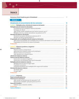 ÍNDICE
Ampliando el conocimiento de los números ................................................... 9
Unidad 1: Multiplicación y división de números decimales ......................................................................... 10
Multiplicación de números decimales....................................................................................................................... 12
Procedimiento para multiplicar números decimales........................................................................................ 12
Estrategias de cálculo................................................................................................................................................... 14
¿Qué sucede cuando multiplicamos por factores menores que 1? .............................................................. 15
Multiplicación de un número decimal por una potencia de 10 ..................................................................... 17
División de números decimales.................................................................................................................................... 20
División de un número decimal por potencias de 10........................................................................................ 21
División con divisor decimal menor a 1................................................................................................................. 23
Propiedades de la multiplicación de números decimales............................................................................. 27
Aplicando las propiedades de la multiplicación de números decimales en el cáculo mental............. 28
Propiedades de la división de números decimales ............................................................................................ 28
Evaluación............................................................................................................................................................ 29
Unidad 2: Números positivos y negativos .............................................................................................................. 31
Números enteros ................................................................................................................................................ 33
Números enteros y temperaturas ............................................................................................................................ 34
Aplicación de los números enteros en la vida diaria ........................................................................................ 35
Números enteros en las �inanzas.............................................................................................................................. 36
Valor absoluto de un número entero....................................................................................................................... 37
Adición de números enteros........................................................................................................................................... 38
Sustracción de números enteros.................................................................................................................................. 40
Sustracción con números negativos........................................................................................................................ 41
Sustracción con sustraendo mayor que el minuendo........................................................................................ 41
Multiplicación de números enteros.............................................................................................................. 43
Multiplicación de enteros de igual signo ............................................................................................................... 44
Propiedad conmutativa................................................................................................................................................ 46
Propiedad dsitributiva de la multiplicación respecto de la adición ............................................................. 46
División de números enteros.......................................................................................................................... 47
De distinto signo............................................................................................................................................................. 47
De igual signo.................................................................................................................................................................. 47
Evaluación............................................................................................................................................................ 49
Unidad 3: Potencias ............................................................................................................................................................ 51
Representando potencias................................................................................................................................................. 53
Potencias de otras bases .................................................................................................................................. 56
¿Qué sucede con las potencias de exponente 1 y 0? .......................................................................................... 57
Expresión de cantidades aplicando potencias de 10......................................................................................... 58
Notación Cientí�ica............................................................................................................................................. 60
Glóbulos rojos y notación cientí�ica......................................................................................................................... 63
Evaluación............................................................................................................................................................ 64
Síntesis Módulo 1................................................................................................................................................ 66
Módulo 1
Estructura Texto Cuaderno para el Estudiante ........................................................................................ 7
00_Mate3_preliminares (1-8).indd 4 08-10-12 12:31
 