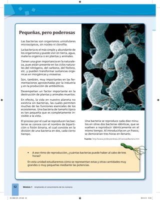 52 Módulo 1 Ampliando el conocimiento de los números
Pequeñas, pero poderosas
Las bacterias son organismos unicelulares
microscópicos, sin núcleo ni cloroﬁla.
La bacteria es el más simple y abundante de
los organismos y puede vivir en tierra, agua,
materia orgánica o en plantas y animales.
Tienen una gran importancia en la naturale-
za, pues están presente en los ciclos natura-
les del nitrógeno, del carbono, del fósforo,
etc. y pueden transformar sustancias orgá-
nicas en inorgánicas y viceversa.
Son, también, muy importantes en las fer-
mentaciones aprovechadas por la industria
y en la producción de antibióticos.
Desempeñan un factor importante en la
destrucción de plantas y animales muertos.
En efecto, la vida en nuestro planeta no
existiría sin bacterias, las cuales permiten
muchas de las funciones esenciales de los
ecosistemas. Una bacteria de tamaño típico
es tan pequeña que es completamente in-
visible a la vista.
El proceso por el cual se reproducen las bac-
terias se conoce con el nombre de biparti-
ción o ﬁsión binaria, el cual consiste en la
división de una bacteria en dos, cada cierto
tiempo.
52 Módulo 1 Ampliando el conocimiento de los números
• A ese ritmo de reproducción, ¿cuántas bacterias puede haber al cabo de tres
horas?
En esta unidad estudiaremos cómo se representan estas y otras cantidades muy
grandes o muy pequeñas mediante las potencias.
Una bacteria se reproduce cada diez minu-
tos en otras dos bacterias idénticas, que se
vuelven a reproducir idénticamente en el
mismo tiempo. Al introducirlas en un frasco,
se demorarían tres horas en llenarlo.
• A ese ritmo de reproducción, ¿cuántas bacterias puede haber al cabo de tres
Fuente: http://www.profesorenlinea.cl/Ciencias/Bacteria.htm
03_Mat3_M1_U3.indd 52 08-10-12 12:45
 