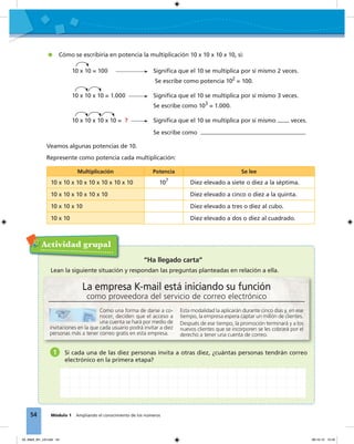 54 Módulo 1 Ampliando el conocimiento de los números
Cómo se escribiría en potencia la multiplicación 10 x 10 x 10 x 10, si:
10 x 10 = 100 Signiﬁca que el 10 se multiplica por sí mismo 2 veces.
Se escribe como potencia 102
= 100.
10 x 10 x 10 = 1.000 Signiﬁca que el 10 se multiplica por sí mismo 3 veces.
Se escribe como 103
= 1.000.
10 x 10 x 10 x 10 = ? Signiﬁca que el 10 se multiplica por sí mismo veces.
Se escribe como
Veamos algunas potencias de 10.
Represente como potencia cada multiplicación:
Multiplicación Potencia Se lee
10 x 10 x 10 x 10 x 10 x 10 x 10 107
Diez elevado a siete o diez a la séptima.
10 x 10 x 10 x 10 x 10 Diez elevado a cinco o diez a la quinta.
10 x 10 x 10 Diez elevado a tres o diez al cubo.
10 x 10 Diez elevado a dos o diez al cuadrado.
Actividad grupal
La empresa K-mail está iniciando su función
como proveedora del servicio de correo electrónico
Como una forma de darse a co-
nocer, deciden que el acceso a
una cuenta se hará por medio de
invitaciones en la que cada usuario podrá invitar a diez
personas más a tener correo gratis en esta empresa.
Esta modalidad la aplicarán durante cinco días y, en ese
tiempo, la empresa espera captar un millón de clientes.
Después de ese tiempo, la promoción terminará y a los
nuevos clientes que se incorporen se les cobrará por el
derecho a tener una cuenta de correo.
“Ha llegado carta”
Lean la siguiente situación y respondan las preguntas planteadas en relación a ella.
1 Si cada una de las diez personas invita a otras diez, ¿cuántas personas tendrán correo
electrónico en la primera etapa?
03_Mat3_M1_U3.indd 54 08-10-12 12:45
 