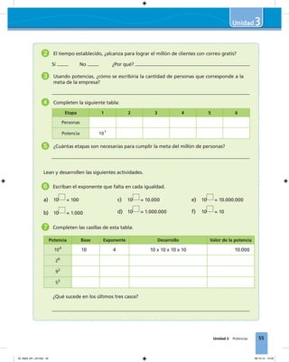 55
3
Unidad 3 Potencias
2 El tiempo establecido, ¿alcanza para lograr el millón de clientes con correo gratis?
Sí No ¿Por qué?
3 Usando potencias, ¿cómo se escribiría la cantidad de personas que corresponde a la
meta de la empresa?
4 Completen la siguiente tabla:
Etapa 1 2 3 4 5 6
Personas
Potencia 101
5 ¿Cuántas etapas son necesarias para cumplir la meta del millón de personas?
Lean y desarrollen las siguientes actividades.
6 Escriban el exponente que falta en cada igualdad.
a) 10 = 100
b) 10 = 1.000
c) 10 = 10.000
d) 10 = 1.000.000
e) 10 = 10.000.000
f) 10 = 10
7 Completen las casillas de esta tabla:
Potencia Base Exponente Desarrollo Valor de la potencia
104
10 4 10 x 10 x 10 x 10 10.000
26
92
53
¿Qué sucede en los últimos tres casos?
03_Mat3_M1_U3.indd 55 08-10-12 12:45
 