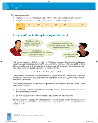 58 Módulo 1 Ampliando el conocimiento de los números
Como podemos observar, los valores relativos de los dígitos se asocian a potencias de 10. Por eso,
decimos que los números que utilizamos normalmente en la vida diaria, pertenecen al sistema
de numeración decimal.
El uso de las potencias de 10 está muy arraigado en las ciencias debido a varias razones. Dos de
estas son las siguientes:
El sistema de unidades empleado por el mundo cientíﬁco es el sistema métrico, el cual se
basa en la notación decimal.
Los números que usamos cotidianamente están escritos en la base decimal.
Hay números como 1.000.000.000 y 0,0000001 que no son fáciles de escribir. Dado que números
muy grandes o muy pequeños son comunes en la ciencia, con frecuencia se escribirán utilizando
potencias de 10.
Expresión de cantidades aplicando potencias de 10
Dime Isabel, ¿qué
entiendes por sistema de
numeración decimal?
Correcto. Pero,
¿me podrías dar una explicación más clara de lo
que acabas de a�irmar? Muy bien. Analicemos
el número 247.
Es el sistema de numeración que
utiliza los dígitos del 0 al 9 como base
para formar los números.
Está compuesto por tres dígitos: el 2, el 4 y el 7. Debido a que estos dígitos no tienen la misma
posición, su valor relativo es diferente. Me explico: el dígito 2 tiene un valor igual a 200, el dígito
4 tiene un valor igual a 40 y el siete tiene un valor igual a 7 unidades, "doscientos cuarenta y
siete". Este número se puede expresar en la siguiente forma:
247 = 2 x 102
+ 4 x 101
+ 7 x 100
Potencia 31
120
201
50
40
61
80
Valor
Ahora puede responder:
¿Qué sucede con las potencias de exponente 1 y las de exponente 0? ¿Cuál es su valor?
Complete la siguiente cuadrícula y comparta sus resultados con el curso:
03_Mat3_M1_U3.indd 58 08-10-12 12:45
 