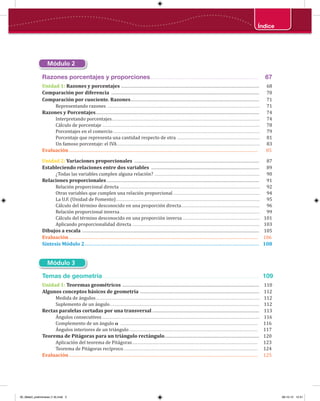 Índice
Razones porcentajes y proporciones............................................................... 67
Unidad 1: Razones y porcentajes .................................................................................................................. 68
Comparación por diferencia .......................................................................................................................... 70
Comparación por cuociente. Razones.......................................................................................................... 71
Representando razones .............................................................................................................................................. 71
Razones y Porcentajes....................................................................................................................................... 74
Interpretando porcentajes.......................................................................................................................................... 74
Cálculo de porcentaje ................................................................................................................................................... 78
Porcentajes en el comercio......................................................................................................................................... 79
Porcentaje que representa una cantidad respecto de otra ............................................................................. 81
Un famoso porcentaje: el IVA..................................................................................................................................... 83
Evaluación............................................................................................................................................................ 85
Unidad 2: Variaciones proporcionales ....................................................................................................... 87
Estableciendo relaciones entre dos variables ......................................................................................... 89
¿Todas las variables cumplen alguna relación? .................................................................................................. 90
Relaciones proporcionales.............................................................................................................................. 91
Relación proporcional directa .................................................................................................................................. 92
Otras variables que cumplen una relación proporcional................................................................................. 94
La U.F. (Unidad de Fomento)...................................................................................................................................... 95
Cálculo del término desconocido en una proporción directa......................................................................... 96
Relación proporcional inversa................................................................................................................................... 99
Cálculo del término desconocido en una proporción inversa ........................................................................ 101
Aplicando proporcionalidad directa ....................................................................................................................... 103
Dibujos a escala .................................................................................................................................................. 105
Evaluación............................................................................................................................................................ 106
Síntesis Módulo 2................................................................................................................................................ 108
Módulo 2
Módulo 3
Temas de geometría........................................................................................... 109
Unidad 1: Teoremas geométricos ................................................................................................................. 110
Algunos conceptos básicos de geometría .................................................................................................. 112
Medida de ángulos......................................................................................................................................................... 112
Suplemento de un ángulo............................................................................................................................................ 112
Rectas paralelas cortadas por una transversal ........................................................................................ 113
Ángulos consecutivos ................................................................................................................................................... 116
Complemento de un ángulo 𝛂 ................................................................................................................................ 116
Ángulos interiores de un triángulo........................................................................................................................ 117
Teorema de Pitágoras para un triángulo rectángulo.............................................................................. 120
Aplicación del teorema de Pitágoras..................................................................................................................... 123
Teorema de Pitágoras recíproco............................................................................................................................. 124
Evaluación............................................................................................................................................................ 125
00_Mate3_preliminares (1-8).indd 5 08-10-12 12:31
 