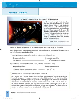 60 Módulo 1 Ampliando el conocimiento de los números
¿Cómo escribir un número, usando la notación cientíﬁca?
Para escribir una cantidad en notación cientíﬁca, será necesario contar de derecha a
izquierda los lugares o posiciones que existen entre el último número de la serie numérica
hasta llegar al primero (menor que 10) y luego, se multiplica por una potencia de 10, de
acuerdo a la cantidad de dígitos que haya hasta antes del lugar en que pusimos la coma.
En nuestro ejemplo, veremos que hay veinticuatro lugares o posiciones, por lo que la
notación cientíﬁca de ese número entero la escribimos como: 5,98 x 1024
. (El superíndice 24
representa los lugares que hemos contado desde el 0 hasta el 5).
Los Grandes Números de nuestro sistema solar
Notación Cientí�ica
La distancia entre la Tierra y el Sol escrita en números sería 150.000.000 de kilómetros.
Para estos números grandes los matemáticos han convenido una forma especial de escritura y
esa es la llamada Notación Cientíﬁca.
Por ejemplo, la distancia anterior escrita en notación cientíﬁca sería así:
En sistema decimal En notación cientíﬁca
150.000.000 1,5 x 108
millones de kilómetros.
Siguiendo con las características de la Tierra, sabemos que su masa es de:
En sistema decimal En notación cientíﬁca
5.980.000.000.000.000.000.000.000 kg. 5,98 x 1024
kg.
La Tierra es el tercer planeta desde el Sol,
el quinto más grande de todos los plane-
tas del Sistema Solar y el más denso de
todos, respecto a su tamaño. Se desplaza
en una trayectoria apenas elíptica alrede-
dor del Sol a una distancia de unos 150
millones de kilómetros. El volumen de la
Tierra es más de un millón de veces me-
nor que el del Sol, mientras que la masa
terrestre es 81 veces mayor que la de su
satélite natural, la Luna.
Fuente: http://es.wikipedia.org/wiki/Tierra
03_Mat3_M1_U3.indd 60 08-10-12 12:46
 