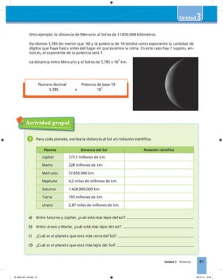 61Unidad 3 Potencias
3
Otro ejemplo: la distancia de Mercurio al Sol es de 57.850.000 kilómetros.
Escribimos 5,785 (es menor que 10) y la potencia de 10 tendrá como exponente la cantidad de
dígitos que haya hasta antes del lugar en que pusimos la coma. En este caso hay 7 lugares, en-
tonces, el exponente de la potencia será 7.
La distancia entre Mercurio y el Sol es de 5,785 x 107
km.
Actividad grupal
1 Para cada planeta, escriba la distancia al Sol en notación cientíﬁca.
Planeta Distancia del Sol Notación cientíﬁca
Júpiter 777,7 millones de km.
Marte 228 millones de km.
Mercurio 57.850.000 km.
Neptuno 4,5 miles de millones de km.
Saturno 1.428.000.000 km.
Tierra 150 millones de km.
Urano 2,87 miles de millones de km.
a) Entre Saturno y Júpiter, ¿cuál está más lejos del sol?
b) Entre Urano y Marte, ¿cuál está más lejos del sol?
c) ¿Cuál es el planeta que está más cerca del Sol?
d) ¿Cuál es el planeta que está más lejos del Sol?
Número decimal Potencia de base 10
5,785 x 107
03_Mat3_M1_U3.indd 61 08-10-12 12:46
 
