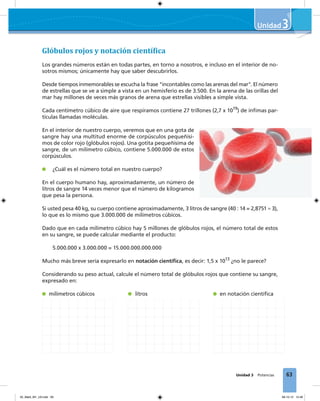 63
3
Unidad 3 Potencias
3
Glóbulos rojos y notación cientí�ica
Los grandes números están en todas partes, en torno a nosotros, e incluso en el interior de no-
sotros mismos; únicamente hay que saber descubrirlos.
Desde tiempos inmemorables se escucha la frase "incontables como las arenas del mar". El número
de estrellas que se ve a simple a vista en un hemisferio es de 3.500. En la arena de las orillas del
mar hay millones de veces más granos de arena que estrellas visibles a simple vista.
Cada centímetro cúbico de aire que respiramos contiene 27 trillones (2,7 x 1019
) de ínﬁmas par-
tículas llamadas moléculas.
En el interior de nuestro cuerpo, veremos que en una gota de
sangre hay una multitud enorme de corpúsculos pequeñísi-
mos de color rojo (glóbulos rojos). Una gotita pequeñísima de
sangre, de un milímetro cúbico, contiene 5.000.000 de estos
corpúsculos.
¿Cuál es el número total en nuestro cuerpo?
En el cuerpo humano hay, aproximadamente, un número de
litros de sangre 14 veces menor que el número de kilogramos
que pesa la persona.
Si usted pesa 40 kg, su cuerpo contiene aproximadamente, 3 litros de sangre (40 : 14 = 2,8751 ≈ 3),
lo que es lo mismo que 3.000.000 de milímetros cúbicos.
Dado que en cada milímetro cúbico hay 5 millones de glóbulos rojos, el número total de estos
en su sangre, se puede calcular mediante el producto:
5.000.000 x 3.000.000 = 15.000.000.000.000
Mucho más breve sería expresarlo en notación cientíﬁca, es decir: 1,5 x 1013
¿no le parece?
Considerando su peso actual, calcule el número total de glóbulos rojos que contiene su sangre,
expresado en:
milímetros cúbicos litros en notación cientíﬁca
03_Mat3_M1_U3.indd 63 08-10-12 12:46
 
