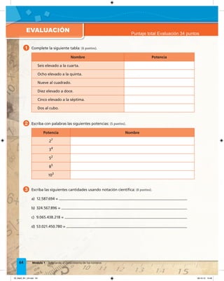 EVALUACIÓN
64 Módulo 1 Ampliando el conocimiento de los números
3 Escriba las siguientes cantidades usando notación cientíﬁca: (8 puntos).
1 Complete la siguiente tabla: (6 puntos).
Nombre Potencia
Seis elevado a la cuarta.
Ocho elevado a la quinta.
Nueve al cuadrado.
Diez elevado a doce.
Cinco elevado a la séptima.
Dos al cubo.
2 Escriba con palabras las siguientes potencias: (5 puntos).
Potencia Nombre
27
34
52
85
103
Puntaje total Evaluación 34 puntos
a) 12.587.694 =
b) 324.567.896 =
c) 9.065.438.218 =
d) 53.021.450.780 =
03_Mat3_M1_U3.indd 64 08-10-12 12:46
 