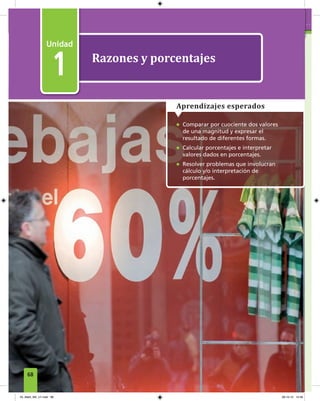 1
Razones y porcentajes
1
• Comparar por cuociente dos valores
de una magnitud y expresar el
resultado de diferentes formas.
• Calcular porcentajes e interpretar
valores dados en porcentajes.
• Resolver problemas que involucran
cálculo y/o interpretación de
porcentajes.
Aprendizajes esperados
68
04_Mat3_M2_U1.indd 68 08-10-12 12:49
 