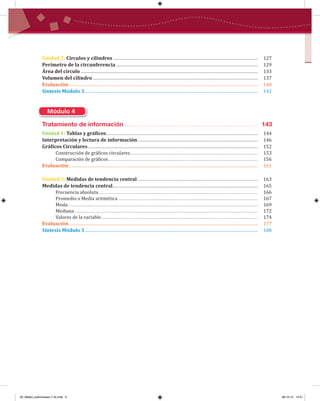 Unidad 2: Círculos y cilindros ....................................................................................................................... 127
Perímetro de la circunferencia ..................................................................................................................... 129
Área del círculo .................................................................................................................................................. 133
Volumen del cilindro ........................................................................................................................................ 137
Evaluación............................................................................................................................................................ 140
Síntesis Módulo 3............................................................................................................................................... 142
Módulo 4
Tratamiento de información ............................................................................. 143
Unidad 1: Tablas y grá�icos............................................................................................................................. 144
Interpretación y lectura de información ................................................................................................... 146
Grá�icos Circulares ............................................................................................................................................ 152
Construcción de grá�icos circulares....................................................................................................................... 153
Comparación de grá�icos........................................................................................................................................... 156
Evaluación............................................................................................................................................................ 161
Unidad 2: Medidas de tendencia central ................................................................................................... 163
Medidas de tendencia central........................................................................................................................ 165
Frecuencia absoluta .................................................................................................................................................... 166
Promedio o Media aritmética .................................................................................................................................. 167
Moda................................................................................................................................................................................. 169
Mediana........................................................................................................................................................................... 172
Valores de la variable.................................................................................................................................................. 174
Evaluación............................................................................................................................................................ 177
Síntesis Módulo 3............................................................................................................................................... 180
00_Mate3_preliminares (1-8).indd 6 08-10-12 12:31
 
