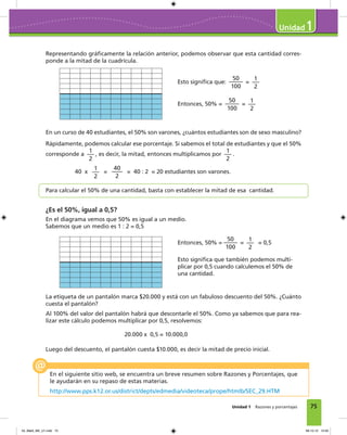 75Unidad 1 Razones y porcentajes
1
Representando gráﬁcamente la relación anterior, podemos observar que esta cantidad corres-
ponde a la mitad de la cuadrícula.
Entonces, 50% =
50
100
=
1
2
= 0,5
Esto signiﬁca que también podemos multi-
plicar por 0,5 cuando calculemos el 50% de
una cantidad.
La etiqueta de un pantalón marca $20.000 y está con un fabuloso descuento del 50%. ¿Cuánto
cuesta el pantalón?
Al 100% del valor del pantalón habrá que descontarle el 50%. Como ya sabemos que para rea-
lizar este cálculo podemos multiplicar por 0,5, resolvemos:
Esto signiﬁca que:
50
100
=
1
2
Entonces, 50% =
50
100
=
1
2
En un curso de 40 estudiantes, el 50% son varones, ¿cuántos estudiantes son de sexo masculino?
Rápidamente, podemos calcular ese porcentaje. Si sabemos el total de estudiantes y que el 50%
corresponde a
1
2
, es decir, la mitad, entonces multiplicamos por
1
2
.
40 x
1
2
=
40
2
= 40 : 2 = 20 estudiantes son varones.
Para calcular el 50% de una cantidad, basta con establecer la mitad de esa cantidad.
¿Es el 50%, igual a 0,5?
En el diagrama vemos que 50% es igual a un medio.
Sabemos que un medio es 1 : 2 = 0,5
En el siguiente sitio web, se encuentra un breve resumen sobre Razones y Porcentajes, que
le ayudarán en su repaso de estas materias.
http://www.pps.k12.or.us/district/depts/edmedia/videoteca/prope/htmlb/SEC_29.HTM
Luego del descuento, el pantalón cuesta $10.000, es decir la mitad de precio inicial.
20.000 x 0,5 = 10.000,0
04_Mat3_M2_U1.indd 75 08-10-12 12:50
 