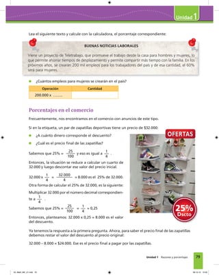 79
1
Unidad 1 Razones y porcentajes
Lea el siguiente texto y calcule con la calculadora, el porcentaje correspondiente:
BUENAS NOTICIAS LABORALES
Viene un proyecto de Teletrabajo, que promueve el trabajo desde la casa para hombres y mujeres, lo
que permite ahorrar tiempos de desplazamiento y permite compartir más tiempo con la familia. En los
próximos años, se crearán 200 mil empleos para los trabajadores del país y de esa cantidad, el 60%
será para mujeres.
¿Cuántos empleos para mujeres se crearán en el país?
Operación Cantidad
200.000 x ……..
Porcentajes en el comercio
Frecuentemente, nos encontramos en el comercio con anuncios de este tipo.
Si en la etiqueta, un par de zapatillas deportivas tiene un precio de $32.000:
¿A cuánto dinero corresponde el descuento?
¿Cuál es el precio ﬁnal de las zapatillas?
Sabemos que 25% =
25
100
y eso es igual a
1
4
.
Entonces, la situación se reduce a calcular un cuarto de
32.000 y luego descontar ese valor del precio inicial.
32.000 x
1
4
=
32.000
4
= 8.000 es el 25% de 32.000.
Otra forma de calcular el 25% de 32.000, es la siguiente:
Multiplicar 32.000 por el número decimal correspondien-
te a
1
4
.
Sabemos que 25% =
25
100
=
1
4
= 0,25
Entonces, planteamos: 32.000 x 0,25 = 8.000 es el valor
del descuento.
Ya tenemos la respuesta a la primera pregunta. Ahora, para saber el precio ﬁnal de las zapatillas
debemos restar el valor del descuento al precio original:
32.000 – 8.000 = $24.000. Ese es el precio ﬁnal a pagar por las zapatillas.
04_Mat3_M2_U1.indd 79 08-10-12 12:50
 