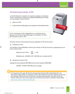 83
1
Unidad 1 Razones y porcentajes
Un famoso porcentaje: el IVA
La familia Navarrete, requiere con urgencia comprar una lavadora.
Fueron a la tienda a comprarla, entregando $250.000, pero le dije-
ron que faltaba el dinero del IVA.
¿Qué es el IVA?
¿Cuánto dinero debe pagar por la lavadora la familia Navarrete?
El I.V.A. (Impuesto al Valor Agregado) es un impuesto que se
agrega a los artículos y que debe pagar el comprador. En Chile,
este impuesto es de un 19%.
Entonces, al precio de la lavadora hay que agregarle el 19% de ese precio.
a) Calculemos el IVA.
Si la lavadora cuesta $250.000, tenemos que calcular el 19% de ese precio y agregarlo para ob-
tener el precio ﬁnal.
Sabemos que el 19% =
19
100
= 0,19
Multiplicamos 250.000 x 0,19 = $47.500, por concepto de IVA.
b) Calculemos el precio ﬁnal.
Agregamos este impuesto ($47.500) al precio de la lavadora ($250.000):
250.000 + 47.500 = $297.500, precio a pagar.
En el siguiente sitio web, del Servicio de Impuestos Internos (SII), usted podrá leer una
interesante reseña sobre los impuestos. Dentro de la página encontrará, además, varios links
(por ejemplo: Planeta SII), que lo llevarán a navegar para aprender más sobre el IVA, de
manera interactiva. Hay varios juegos que le servirían para aclarar conceptos relacionados.
http://www.siieduca.cl//familia/sobre.php
04_Mat3_M2_U1.indd 83 08-10-12 12:50
 