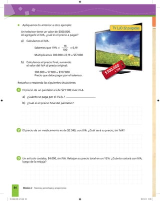 84 Módulo 2 Razones, porcentajes y proporciones
Apliquemos lo anterior a otro ejemplo:
Un televisor tiene un valor de $300.000.
Al agregarle el IVA, ¿cuál es el precio a pagar?
a) Calculamos el IVA.
Sabemos que 19% =
19
100
= 0,19
Multiplicamos 300.000 x 0,19 = $57.000
b) Calculamos el precio ﬁnal, sumando
el valor del IVA al precio original:
300.000 + 57.000 = $357.000.
Precio que debe pagar por el televisor.
Resuelva y responda las siguientes situaciones:
1 El precio de un pantalón es de $21.500 más I.V.A.
a) ¿Cuánto se paga por el I.V.A.?
b) ¿Cuál es el precio ﬁnal del pantalón?
2 El precio de un medicamento es de $2.340, con IVA. ¿Cuál será su precio, sin IVA?
3 Un artículo costaba, $4.000, sin IVA. Rebajan su precio total en un 15%. ¿Cuánto costará con IVA,
luego de la rebaja?
04_Mat3_M2_U1.indd 84 08-10-12 12:50
 