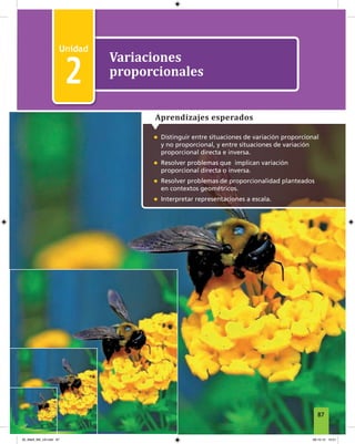 2
Unidad 2 Variaciones proporcionales
1
Variaciones
proporcionales
2
• Distinguir entre situaciones de variación proporcional
y no proporcional, y entre situaciones de variación
proporcional directa e inversa.
• Resolver problemas que implican variación
proporcional directa o inversa.
• Resolver problemas de proporcionalidad planteados
en contextos geométricos.
• Interpretar representaciones a escala.
Aprendizajes esperados
87
05_Mat3_M2_U2.indd 87 08-10-12 12:51
 